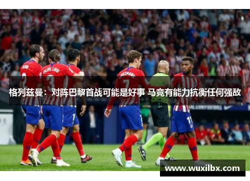 格列兹曼：对阵巴黎首战可能是好事 马竞有能力抗衡任何强敌