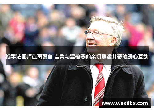 枪手法国师徒再聚首 吉鲁与温格赛前亲切重逢并寒暄暖心互动