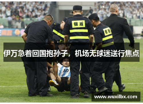 伊万急着回国抱孙子，机场无球迷送行焦点